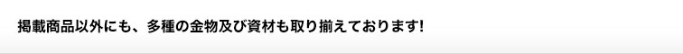 掲載商品以外にも、多種の金物及び資材も取り揃えております！